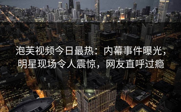 泡芙视频今日最热：内幕事件曝光，明星现场令人震惊，网友直呼过瘾