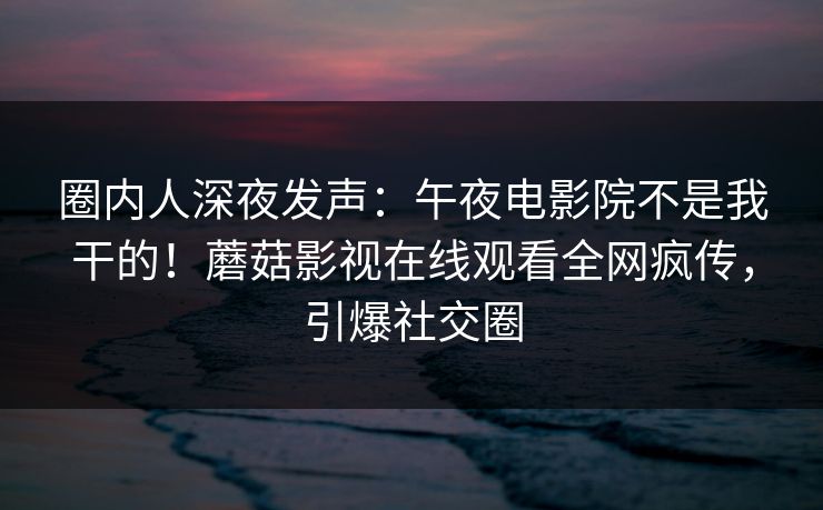 圈内人深夜发声：午夜电影院不是我干的！蘑菇影视在线观看全网疯传，引爆社交圈