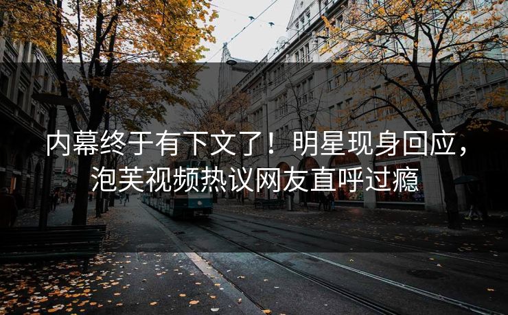 内幕终于有下文了！明星现身回应，泡芙视频热议网友直呼过瘾