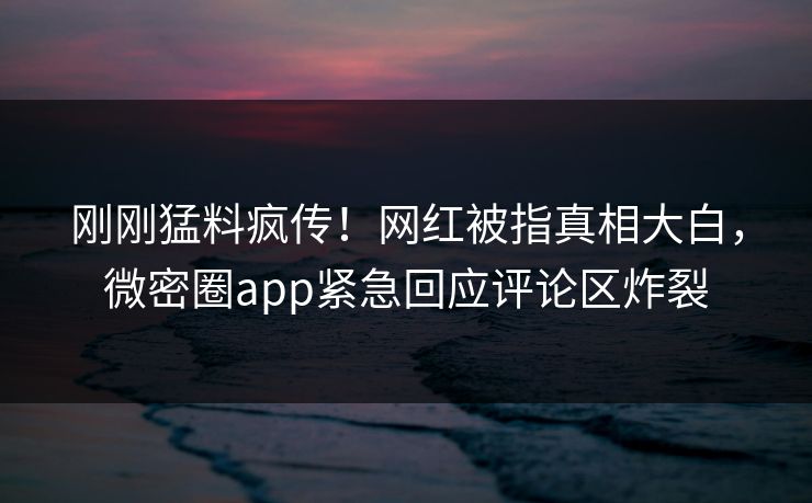 刚刚猛料疯传!网红被指真相大白,微密圈app紧急回应评论区炸裂