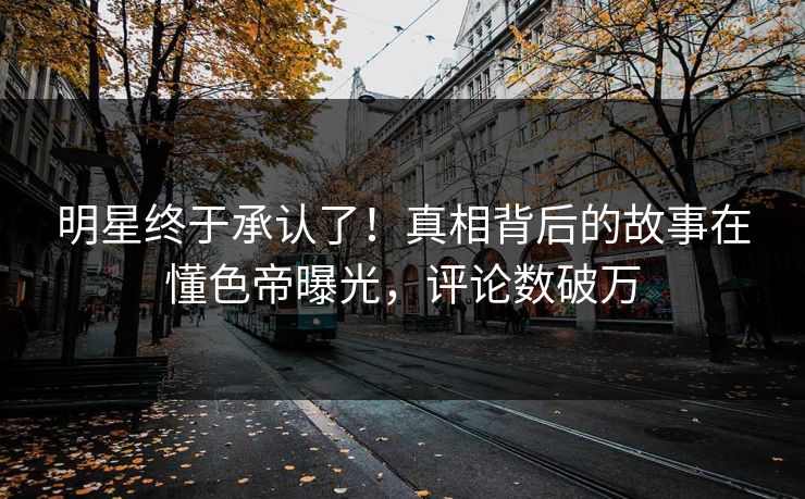 明星终于承认了！真相背后的故事在懂色帝曝光，评论数破万