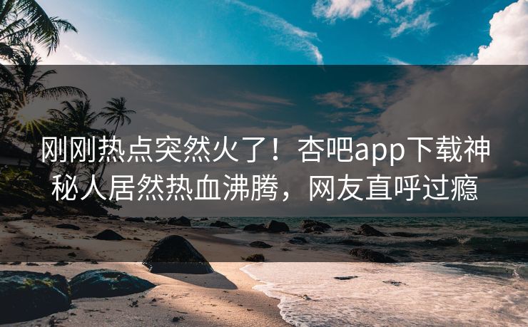 刚刚热点突然火了！杏吧app下载神秘人居然热血沸腾，网友直呼过瘾