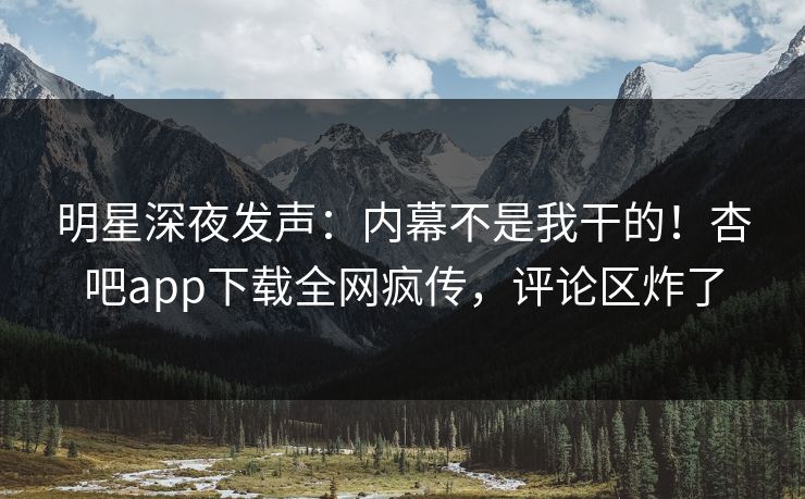 明星深夜发声：内幕不是我干的！杏吧app下载全网疯传，评论区炸了