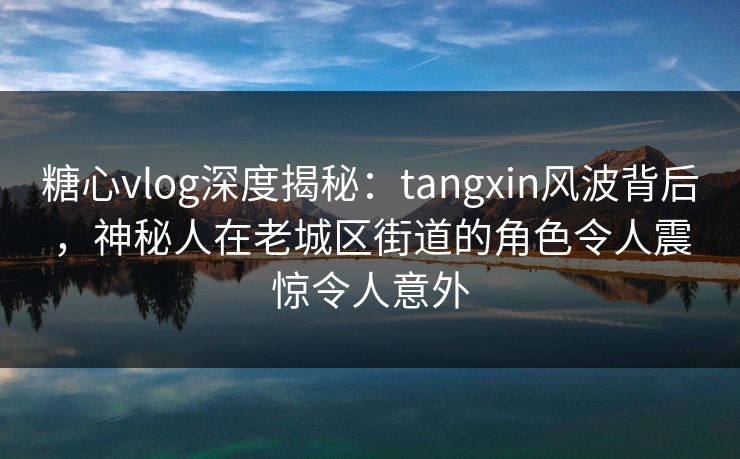 糖心vlog深度揭秘：tangxin风波背后，神秘人在老城区街道的角色令人震惊令人意外