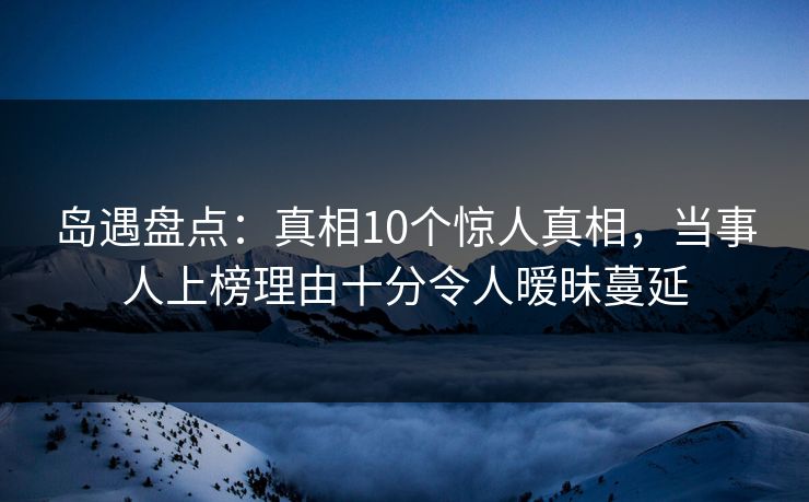 岛遇盘点：真相10个惊人真相，当事人上榜理由十分令人暧昧蔓延