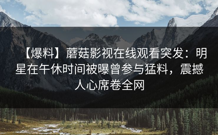 【爆料】蘑菇影视在线观看突发：明星在午休时间被曝曾参与猛料，震撼人心席卷全网
