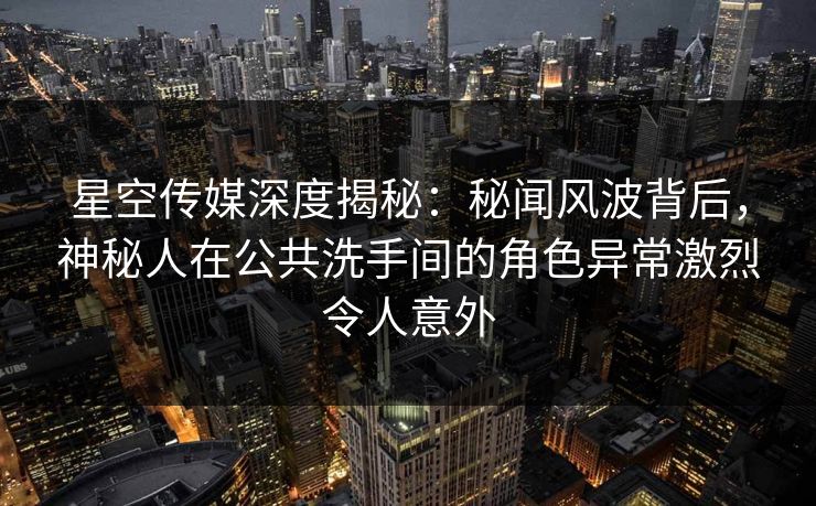 星空传媒深度揭秘：秘闻风波背后，神秘人在公共洗手间的角色异常激烈令人意外