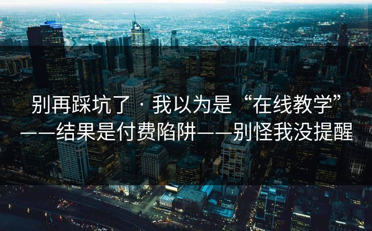 别再踩坑了 · 我以为是“在线教学”——结果是付费陷阱——别怪我没提醒
