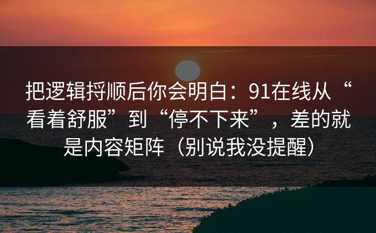 把逻辑捋顺后你会明白:91在线从“看着舒服”到“停不下来”,差的就是内容矩阵(别说我没提醒) 把逻辑捋顺后你会明白:91在线从“看着舒服”到“停不下来”,差的就是内容矩阵(别说我没提醒)