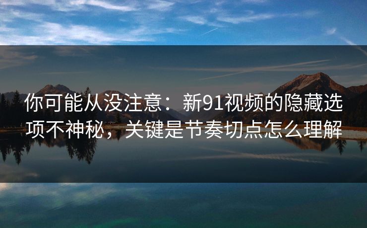 你可能从没注意：新91视频的隐藏选项不神秘，关键是节奏切点怎么理解