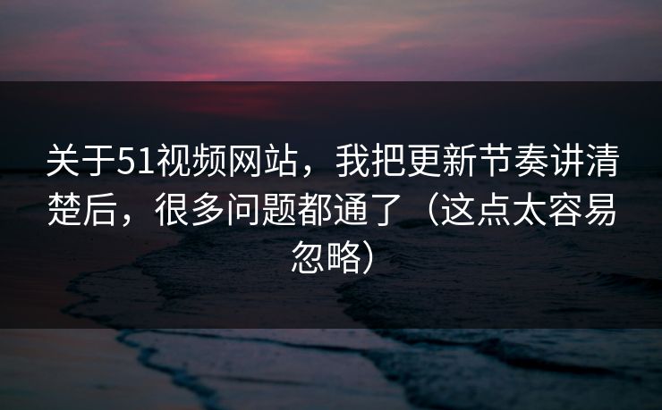 关于51视频网站，我把更新节奏讲清楚后，很多问题都通了（这点太容易忽略）
