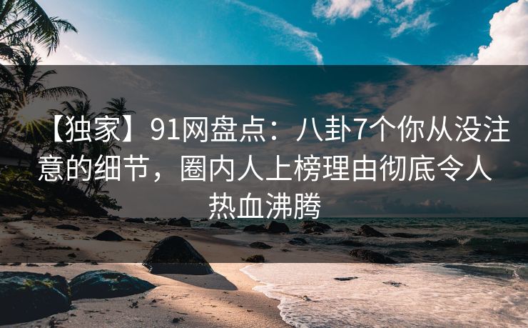 【独家】91网盘点：八卦7个你从没注意的细节，圈内人上榜理由彻底令人热血沸腾